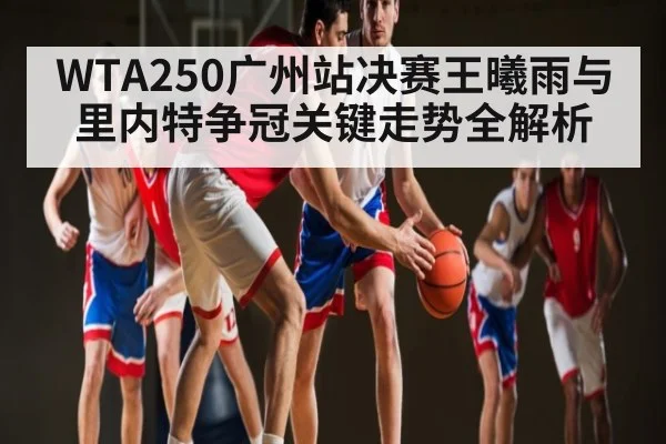 WTA250广州站决赛王曦雨与里内特争冠关键走势全解析